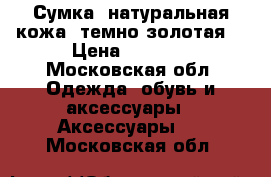 Сумка, натуральная кожа (темно-золотая) › Цена ­ 4 000 - Московская обл. Одежда, обувь и аксессуары » Аксессуары   . Московская обл.